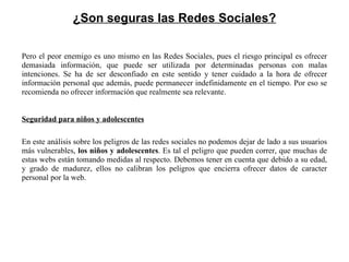 ¿Son seguras las Redes Sociales? Pero el peor enemigo es uno mismo en las Redes Sociales, pues el riesgo principal es ofrecer demasiada información, que puede ser utilizada por determinadas personas con malas intenciones. Se ha de ser desconfiado en este sentido y tener cuidado a la hora de ofrecer información personal que además, puede permanecer indefinidamente en el tiempo. Por eso se recomienda no ofrecer información que realmente sea relevante. Seguridad para niños y adolescentes En este análisis sobre los peligros de las redes sociales no podemos dejar de lado a sus usuarios más vulnerables,  los niños y adolescentes . Es tal el peligro que pueden correr, que muchas de estas webs están tomando medidas al respecto. Debemos tener en cuenta que debido a su edad, y grado de madurez, ellos no calibran los peligros que encierra ofrecer datos de caracter personal por la web. 