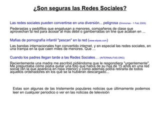 Las redes sociales pueden convertirse en una diversión... peligrosa  (Dminorias - 1 Feb 2009) Pederastas y pedófilos que engatusan a menores, compañeros de clase que aprovechan la red para acosar al más débil o gamberradas on line que acaban en ... Mafias de pornografía infantil "pescan" en la red ( www.elpais.com ) Las bandas internacionales han convertido internet, y en especial las redes sociales, en una trampa en la que caen miles de menores. Que ... Cuando los padres llegan tarde a las Redes Sociales…  (INTERNAUTAS.ORG) Recientemente una madre me escribió pidiéndome que le respondiera "urgentemente". Me preguntaba cómo podía quitar una foto que había de su hija de 15 años en una red social (en la que aparecía en ropa interior) y cómo además podía retirarla de todos aquellos ordenadores en los que se la hubieran descargado... ¿Son seguras las Redes Sociales? Estas son algunas de las tristemente populares noticias que últimamente podemos leer en cualquier periodico o ver en las noticias de televisión 