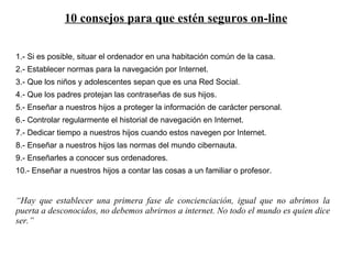 10 consejos para que estén seguros on-line 1.- Si es posible, situar el ordenador en una habitación común de la casa. 2.- Establecer normas para la navegación por Internet. 3.- Que los niños y adolescentes sepan que es una Red Social. 4.- Que los padres protejan las contraseñas de sus hijos. 5.- Enseñar a nuestros hijos a proteger la información de carácter personal. 6.- Controlar regularmente el historial de navegación en Internet. 7.- Dedicar tiempo a nuestros hijos cuando estos navegen por Internet. 8.- Enseñar a nuestros hijos las normas del mundo cibernauta. 9.- Enseñarles a conocer sus ordenadores. 10.- Enseñar a nuestros hijos a contar las cosas a un familiar o profesor. “ Hay que establecer una primera fase de concienciación, igual que no abrimos la puerta a desconocidos, no debemos abrirnos a internet. No todo el mundo es quien dice ser.” 