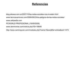 blog.aikawa.com.ar/2007/10/las-redes-sociales-nos-invaden.html www.tecnoaventuras.com/2008/09/23/los-peligros-de-las-redes-sociales/ www.wikipedia.com PCWORLD PROFESIONAL (19/09/2008) www.deminorias.com/noticia.php?ID=18648 http://www.caminayven.com/modules.php?name=News&file=article&sid=1473 Referencias 