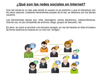 ¿Qué son las redes sociales en Internet? Una red social es un sitio web donde el usuario no es anónimo y que al interactuar con los otros usaurios, mediante herramientas propias de la red, se relaciona con los demás usuarios. Las herramientas típicas son: chat, mensajería, correo electrónico, videoconferencia, chat de voz, el uso compartido de archivos, blogs, grupos de discusión, etc. Es decir, es como si al entrar a la red para navegar, en vez de hacerlo en todo el océano de forma anónima lo hicieras en un mar con “amigos”. 