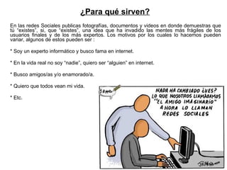 En las redes Sociales publicas fotografías, documentos y videos en donde demuestras que tú “existes”, si, que “existes”, una idea que ha invadido las mentes más frágiles de los usuarios finales y de los más expertos. Los motivos por los cuales lo hacemos pueden variar, algunos de estos pueden ser : * Soy un experto informático y busco fama en internet. * En la vida real no soy “nadie”, quiero ser “alguien” en internet. * Busco amigos/as y/o enamorado/a. * Quiero que todos vean mi vida. * Etc. ¿Para qué sirven? 