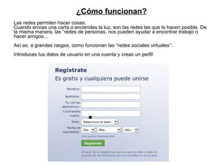 Las redes permiten hacer cosas: Cuando envias una carta o enciendes la luz, son las redes las que lo hacen posible. De la misma manera, las “redes de personas, nos pueden ayudar a encontrar trabajo o hacer amigos... Así es, a grandes rasgos, como funcionan las “redes sociales virtuales”: Introduces tus datos de usuario en una cuenta y creas un perfil ¿Cómo funcionan? 
