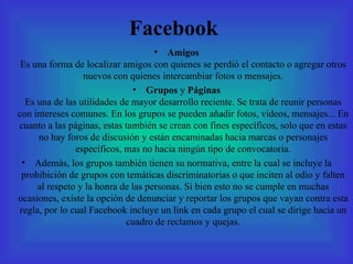 Facebook Amigos Es una forma de localizar amigos con quienes se perdió el contacto o agregar otros nuevos con quienes intercambiar fotos o mensajes. Grupos  y  Páginas Es una de las utilidades de mayor desarrollo reciente. Se trata de reunir personas con intereses comunes. En los grupos se pueden añadir fotos, vídeos, mensajes... En cuanto a las páginas, estas también se crean con fines específicos, solo que en estas no hay foros de discusión y están encaminadas hacia marcas o personajes específicos, mas no hacia ningún tipo de convocatoria. Además, los grupos también tienen su normativa, entre la cual se incluye la prohibición de grupos con temáticas discriminatorias o que inciten al odio y falten al respeto y la honra de las personas. Si bien esto no se cumple en muchas ocasiones, existe la opción de denunciar y reportar los grupos que vayan contra esta regla, por lo cual Facebook incluye un link en cada grupo el cual se dirige hacia un cuadro de reclamos y quejas. 