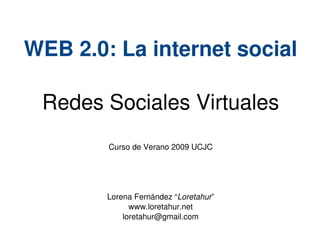 WEB 2.0: La internet social

     Redes Sociales Virtuales
            Curso de Verano 2009 UCJC




            Lorena Fernández “Loretahur”
                  www.loretahur.net
                loretahur@gmail.com
                          
 