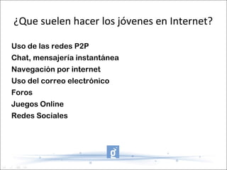 ¿Que suelen hacer los jóvenes en Internet?

Uso de las redes P2P
Chat, mensajería instantánea
Navegación por internet
Uso del correo electrónico
Foros
Juegos Online
Redes Sociales
 