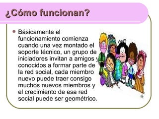 ¿Cómo funcionan?
    Básicamente el
     funcionamiento comienza
     cuando una vez montado el
     soporte técnico, un grupo de
     iniciadores invitan a amigos y
     conocidos a formar parte de
     la red social, cada miembro
     nuevo puede traer consigo
     muchos nuevos miembros y
     el crecimiento de esa red
     social puede ser geométrico.
 