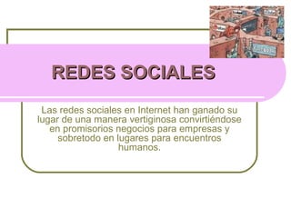 REDES SOCIALESREDES SOCIALES
Las redes sociales en Internet han ganado su
lugar de una manera vertiginosa convirtiéndose
en promisorios negocios para empresas y
sobretodo en lugares para encuentros
humanos.
 