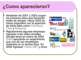 ¿Como aparecieron?¿Como aparecieron?
 Alrededor de 2001 y 2002 surgen
los primeros sitios que fomentan
redes de amigos. Hacia 2003 se
hacen populares con la aparición
de sitios tales como Friendster,
Tribe y Myspace.
 Rápidamente algunas empresas
ingresan a las redes sociales.
Google lanza en enero de 2004
Orkut apoyando un experimento
que uno de sus empleados
realizaba en su tiempo libre. En
2005 ingresan Yahoo 360º y otros.
 