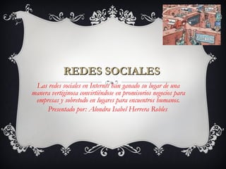 REDES SOCIALESREDES SOCIALES
Las redes sociales en Internet han ganado su lugar de una
manera vertiginosa convirtiéndose en promisorios negocios para
empresas y sobretodo en lugares para encuentros humanos.
Presentado por: Alondra Isabel Herrera Robles.
 