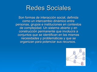 Redes Sociales Son formas de interacción social, definida como un intercambio dinámico entre personas, grupos e instituciones en contextos de complejidad. Un sistema abierto y en construcción permanente que involucra a conjuntos que se identifican en las mismas necesidades y problemáticas y que se organizan para potenciar sus recursos.  