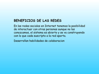 BENEFICIOS DE LAS REDES En las redes sociales en Internet tenemos la posibilidad de interactuar con otras personas aunque no las conozcamos, el sistema es abierto y se va construyendo con lo que cada suscripto a la red aporta.  Desarrollan habilidades de colaboracion 