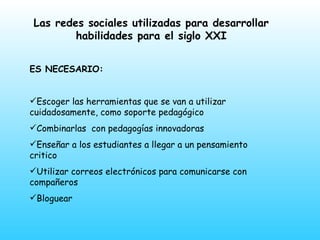 Las redes sociales utilizadas para desarrollar habilidades para el siglo XXI ES NECESARIO: Escoger las herramientas que se van a utilizar  cuidadosamente, como soporte pedagógico Combinarlas  con pedagogías innovadoras  Enseñar a los estudiantes a llegar a un pensamiento critico Utilizar correos electrónicos para comunicarse con compañeros Bloguear 