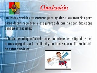 Conclusión Las redes sociales se crearon para ayudar a sus usuarios pero estas deben regularse y asegurarse de que no sean dedicadas a malas intenciones.  Debe de ser obligación del usuario mantener este tipo de redes lo mas apegadas a la realidad y no hacer uso malintencionado de estos servicios.  