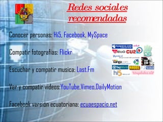 Redes sociales recomendadas Conocer personas:  Hi5 ,  Facebook ,  MySpace Compatir fotografias:  Flickr Escuchar y compatir musica:  Last.Fm Ver y compatir videos: YouTube , Vimeo , DailyMotion Facebook versión ecuatoriana:  ecuaespacio.net 