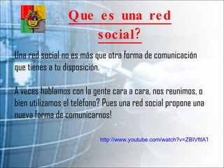 Que es una red social? Una red social no es más que otra forma de comunicación que tienes a tu disposición. A veces hablamos con la gente cara a cara, nos reunimos, o bien utilizamos el teléfono? Pues una red social propone una nueva forma de comunicarnos! http://www.youtube.com/watch?v=ZBIVftlATlY&feature=player_embedded 