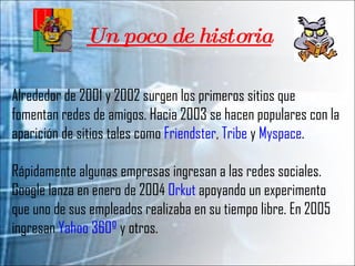 Un poco de historia Alrededor de 2001 y 2002 surgen los primeros sitios que fomentan redes de amigos. Hacia 2003 se hacen populares con la aparición de sitios tales como  Friendster ,  Tribe  y  Myspace .  Rápidamente algunas empresas ingresan a las redes sociales. Google lanza en enero de 2004  Orkut  apoyando un experimento que uno de sus empleados realizaba en su tiempo libre. En 2005 ingresan  Yahoo 360º  y otros. 
