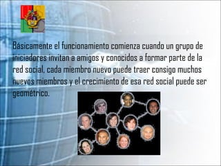 Básicamente el funcionamiento comienza cuando un grupo de iniciadores invitan a amigos y conocidos a formar parte de la red social, cada miembro nuevo puede traer consigo muchos nuevos miembros y el crecimiento de esa red social puede ser geométrico. 