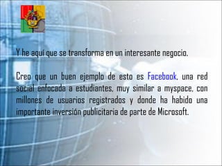 Y he aquí que se transforma en un interesante negocio.  Creo que un buen ejemplo de esto es  Facebook , una red social enfocada a estudiantes, muy similar a myspace, con millones de usuarios registrados y donde ha habido una importante inversión publicitaria de parte de Microsoft.  