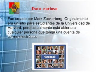 Fue creado por Mark Zuckerberg. Originalmente era un sitio para estudiantes de la Universidad de Harvard, pero actualmente está abierto a cualquier persona que tenga una cuenta de correo electrónico. Dato curioso 