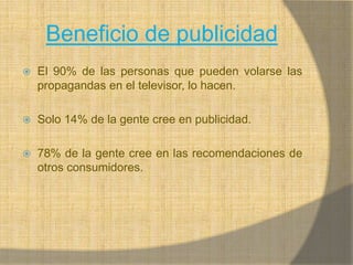 Beneficio de publicidadEl 90% de las personas que pueden volarse las propagandas en el televisor, lo hacen.Solo 14% de la gente cree en publicidad.78% de la gente cree en las recomendaciones de otros consumidores.
