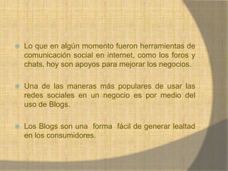 Lo que en algún momento fueron herramientas de comunicación social en internet, como los foros y chats, hoy son apoyos para mejorar los negocios.Una de las maneras más populares de usar las redes sociales en un negocio es por medio del uso de Blogs. Los Blogs son una  forma  fácil de generar lealtad en los consumidores.