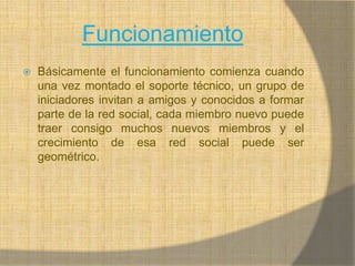 FuncionamientoBásicamente el funcionamiento comienza cuando una vez montado el soporte técnico, un grupo de iniciadores invitan a amigos y conocidos a formar parte de la red social, cada miembro nuevo puede traer consigo muchos nuevos miembros y el crecimiento de esa red social puede ser geométrico.