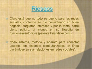 RiesgosClaro está que no todo es bueno para las redes sociales, conforme se fue convirtiendo en buen negocio, surgieron intereses y por lo tanto, corre cierto peligro, al menos en su filosofía de funcionamiento libre (patente Friendster.com).“todo sistema, método y aparato para conectar usuarios en sistemas computarizados en línea basándose en sus relaciones en redes sociales”. 