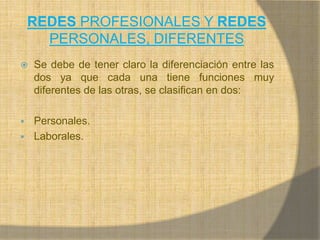 REDES PROFESIONALES Y REDES PERSONALES, DIFERENTESSe debe de tener claro la diferenciación entre las dos ya que cada una tiene funciones muy diferentes de las otras, se clasifican en dos:Personales.