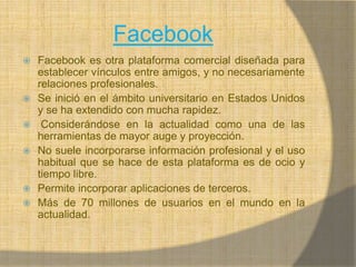 FacebookFacebook es otra plataforma comercial diseñada para establecer vínculos entre amigos, y no necesariamente relaciones profesionales.Se inició en el ámbito universitario en Estados Unidos y se ha extendido con mucha rapidez. Considerándose en la actualidad como una de las herramientas de mayor auge y proyección.No suele incorporarse información profesional y el uso habitual que se hace de esta plataforma es de ocio y tiempo libre.Permite incorporar aplicaciones de terceros.Más de 70 millones de usuarios en el mundo en la actualidad.