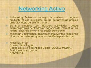 Networking ActivoNetworking Activo se encarga de acelerar tu negocio mediante el uso inteligente de las herramientas propias de la Sociedad de la Información.Es una empresa con múltiples actividades, desde eventos propios centrados en negocios de internet, a una revista, pasando por una red social profesional.colaboran y patrocinan muchos de los eventos añadiendo el toque del networking en el que están especializados.Presencia Web.Nuevas Tecnologías.Redes Sociales e Identidad Digital (SOCIAL MEDIA).Posicionamiento online.Networking.