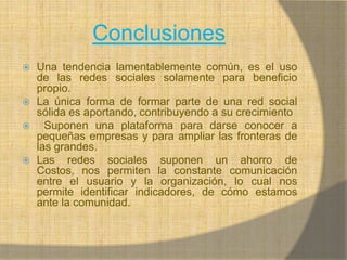 ConclusionesUna tendencia lamentablemente común, es el uso de las redes sociales solamente para beneficio propio.La única forma de formar parte de una red social sólida es aportando, contribuyendo a su crecimiento Suponen una plataforma para darse conocer a pequeñas empresas y para ampliar las fronteras de las grandes.Las redes sociales suponen un ahorro de Costos, nos permiten la constante comunicación entre el usuario y la organización, lo cual nos permite identificar indicadores, de cómo estamos ante la comunidad.