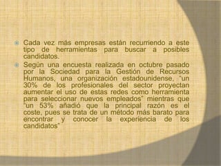 Cada vez más empresas están recurriendo a este tipo de herramientas para buscar a posibles candidatos. Según una encuesta realizada en octubre pasado por la Sociedad para la Gestión de Recursos Humanos, una organización estadounidense, “un 30% de los profesionales del sector proyectan aumentar el uso de estas redes como herramienta para seleccionar nuevos empleados” mientras que “un 53% añadió que la principal razón es el coste, pues se trata de un método más barato para encontrar y conocer la experiencia de los candidatos”