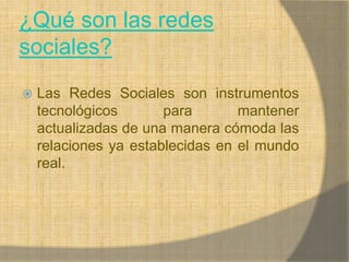 ¿Qué son las redes sociales?Las Redes Sociales son instrumentos tecnológicos para mantener actualizadas de una manera cómoda las relaciones ya establecidas en el mundo real.