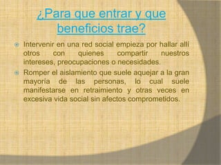¿Para que entrar y que beneficios trae?Intervenir en una red social empieza por hallar allí otros con quienes compartir nuestros intereses, preocupaciones o necesidades.Romper el aislamiento que suele aquejar a la gran mayoría de las personas, lo cual suele manifestarse en retraimiento y otras veces en excesiva vida social sin afectos comprometidos.