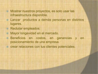Mostrar nuestros proyectos, es solo usar las infraestructura disponible. Lanzar  productos a demás personas en distintos lugares.Reclutar empleados.Mayor longevidad en el mercado. Beneficios en costos, en ganancias y en posicionamiento de una empresa.crear relaciones con tus clientes potenciales.