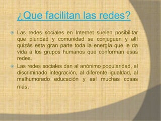 ¿Que facilitan las redes?Las redes sociales en Internet suelen posibilitar que pluridad y comunidad se conjuguen y allí quizás esta gran parte toda la energía que le da vida a los grupos humanos que conforman esas redes. Las redes sociales dan al anónimo popularidad, al discriminado integración, al diferente igualdad, al malhumorado educación y así muchas cosas más.