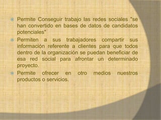 Permite Conseguir trabajo las redes sociales "se han convertido en bases de datos de candidatos potenciales" Permiten a sus trabajadores compartir sus información referente a clientes para que todos dentro de la organización se puedan beneficiar de esa red social para afrontar un determinado proyecto.Permite ofrecer en otro medios nuestros productos o servicios.