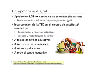 Competencia digital
  Aprobación               LOE  dentro de las competencias básicas:
      Tratamiento de la información y competencia digital.
  Incorporación                  de las TIC en el proceso de enseñanza/
  aprendizaje
      Herramientas y recursos didácticos
      Prácticas y metodologías docentes
  A todos los niveles educativos
  A todas las áreas curriculares
  A todos los docentes
  A todo el centro educativo


 Imagen de Néstor Alonso (Prrofesor Potachov) extraída de
 http://blog.educastur.es/cuate/2006/01/10/competencias-basicas-en-el-ambito-de-las-tic/
 