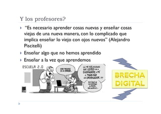 Y los profesores?
   “Es necesario aprender cosas nuevas y enseñar cosas
   viejas de una nueva manera, con lo complicado que
   implica enseñar lo viejo con ojos nuevos” (Alejandro
   Piscitelli)
  Enseñar algo que no hemos aprendido
  Enseñar a la vez que aprendemos
 
