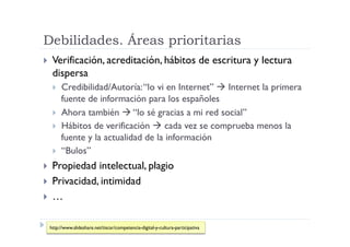 Debilidades. Áreas prioritarias
  Verificación, acreditación, hábitos                                      de escritura y lectura
  dispersa
    Credibilidad/Autoría: “lo vi en Internet”  Internet la primera
     fuente de información para los españoles
    Ahora también  “lo sé gracias a mi red social”
    Hábitos de verificación  cada vez se comprueba menos la
     fuente y la actualidad de la información
    “Bulos”

  Propiedad  intelectual, plagio
  Privacidad, intimidad
  …


 http://www.slideshare.net/tiscar/competencia-digital-y-cultura-participativa
 