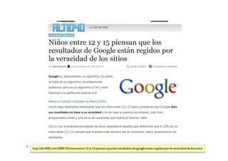 http://alt1040.com/2009/10/ninos-entre-12-y-15-piensan-que-los-resultados-de-google-estan-regidos-por-la-veracidad-de-los-sitios
 