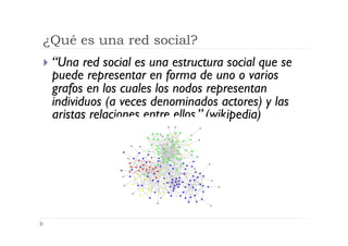 ¿Qué es una red social?
  “Una red social es una estructura social que se
 puede representar en forma de uno o varios
 grafos en los cuales los nodos representan
 individuos (a veces denominados actores) y las
 aristas relaciones entre ellos.” (wikipedia)
 