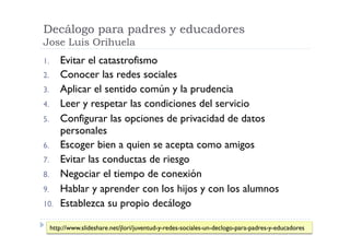Decálogo para padres y educadores
Jose Luis Orihuela
1.     Evitar el catastrofismo
2.     Conocer las redes sociales
3.     Aplicar el sentido común y la prudencia
4.     Leer y respetar las condiciones del servicio
5.     Configurar las opciones de privacidad de datos
       personales
6.     Escoger bien a quien se acepta como amigos
7.     Evitar las conductas de riesgo
8.     Negociar el tiempo de conexión
9.     Hablar y aprender con los hijos y con los alumnos
10.    Establezca su propio decálogo

  http://www.slideshare.net/jlori/juventud-y-redes-sociales-un-declogo-para-padres-y-educadores
 