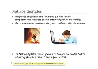Nativos digitales
  Integrantes de generaciones recientes que han nacido
   completamente rodeados por un entorno digital (Marc Prensky)
  No soportan estar desconectados y no conciben la vida sin Internet




     Los Nativos digitales: mentes jóvenes en tiempos acelerados, Andrés
      Schuschny (Revista Crítica, nº 963 sep-oct 2009)

     http://humanismoyconectividad.wordpress.com/2009/11/03/nativos-digitales/
 