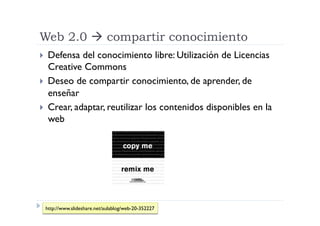 Web 2.0  compartir conocimiento
  Defensa  del conocimiento libre: Utilización de Licencias
   Creative Commons
  Deseo de compartir conocimiento, de aprender, de
   enseñar
  Crear, adaptar, reutilizar los contenidos disponibles en la
   web




 http://www.slideshare.net/aulablog/web-20-352227
 