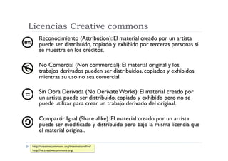 Licencias Creative commons
    Reconocimiento (Attribution): El material creado por un artista
    puede ser distribuido, copiado y exhibido por terceras personas si
    se muestra en los créditos.

    No Comercial (Non commercial): El material original y los
    trabajos derivados pueden ser distribuidos, copiados y exhibidos
    mientras su uso no sea comercial.

    Sin Obra Derivada (No Derivate Works): El material creado por
    un artista puede ser distribuido, copiado y exhibido pero no se
    puede utilizar para crear un trabajo derivado del original.

    Compartir Igual (Share alike): El material creado por un artista
    puede ser modificado y distribuido pero bajo la misma licencia que
    el material original.

http://creativecommons.org/international/es/
http://es.creativecommons.org/
 