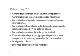 E-Learning 2.0
  Aprendizaje   centrado en el usuario (propietario)
  Aprendizaje por inmersión (aprender haciendo)
  Aprendizaje conectado, basado en conversaciones e
   interacción, …
  Aprendizaje informal (día a día, hablando, observando,
   relacionándose, ..)  no sólo en el aula
  Aprendizaje continuo (a lo largo de la vida)
  Comunidades de práctica (grupos de personas que
   comparten un interés y aprenden interactuando)
  Inteligencia colectiva
  Entornos personales de aprendizaje
 