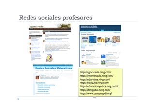 Redes sociales profesores




                    http://agorarede.ning.com/
                    http://internetaula.ning.com/
                    http://eduredes.ning.com/
                    http://edu20es.ning.com/
                    http://educacionyntics.ning.com/
                    http://dimglobal.ning.com/
                    http://www.campuspdi.org/
                                …
 