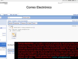 Correo Electrónico Correo electrónico , o en inglés  e-mail  es un servicio de red que permite a los usuarios enviar y recibir mensajes rápidamente mediante sistemas de comunicación electrónicos. Principalmente se usa este nombre para denominar al sistema que provee este servicio en Internet, mediante el protocolo SMTP. Por medio de mensajes de correo electrónico se puede enviar, no solamente texto, sino todo tipo de documentos digitales. Su eficiencia, conveniencia y bajo coste (con frecuencia nulo) están logrando que el correo electrónico desplace al correo ordinario para muchos usos habituales. Los gestores de correo más usados son: yahoo, gmail, hotmail, msn, terra…. Nuestras cuentas son  [email_address] ,  [email_address]   